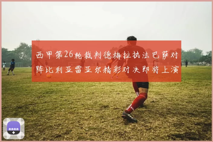 西甲第26轮裁判德梅拉执法巴萨对阵比利亚雷亚尔精彩对决即将上演