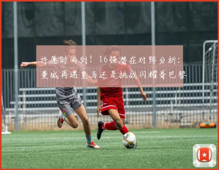 许愿时间到！16强潜在对阵分析：曼城再遇皇马还是挑战闪耀哥巴黎或对决巴萨