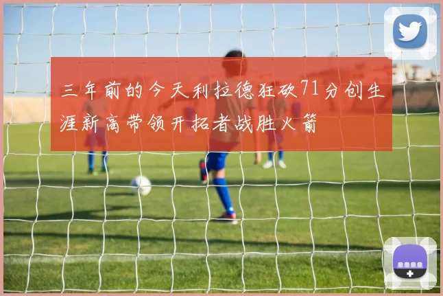 三年前的今天利拉德狂砍71分创生涯新高带领开拓者战胜火箭