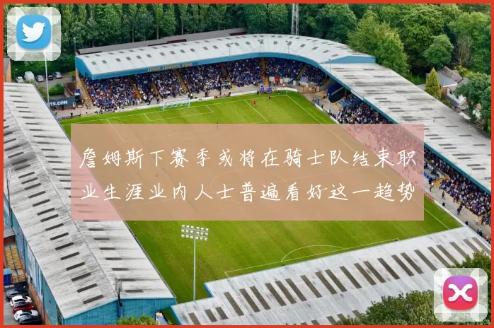 詹姆斯下赛季或将在骑士队结束职业生涯业内人士普遍看好这一趋势
