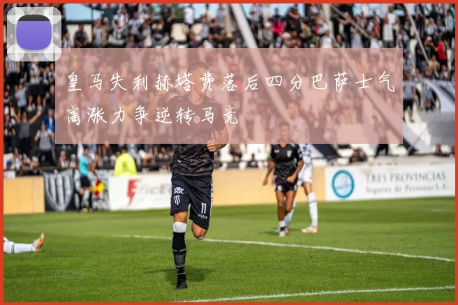 皇马失利赫塔费落后四分巴萨士气高涨力争逆转马竞