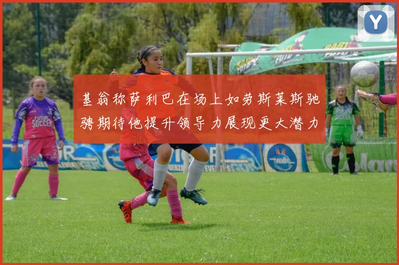 基翁称萨利巴在场上如劳斯莱斯驰骋期待他提升领导力展现更大潜力