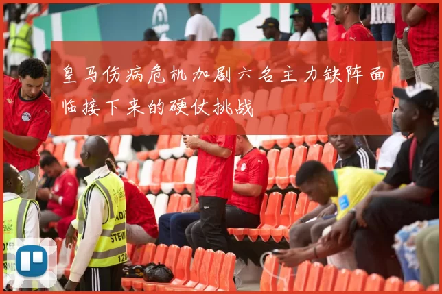 皇马伤病危机加剧六名主力缺阵面临接下来的硬仗挑战