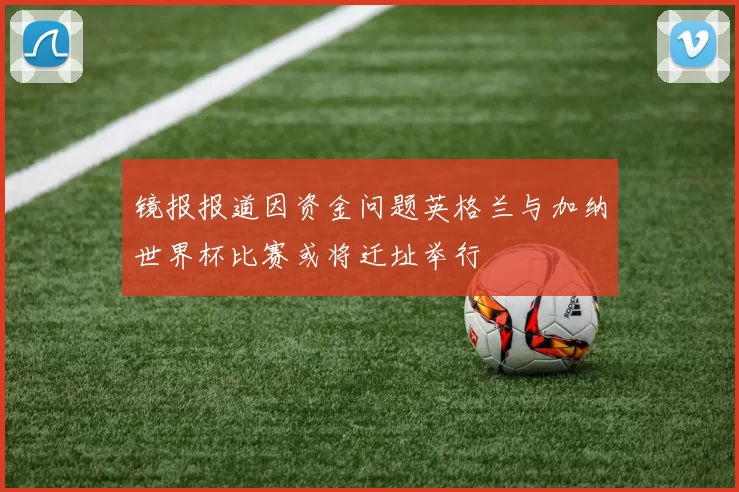 镜报报道因资金问题英格兰与加纳世界杯比赛或将迁址举行