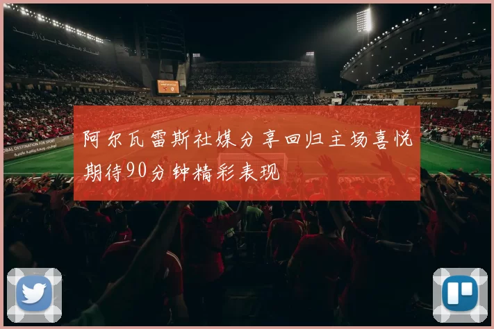 阿尔瓦雷斯社媒分享回归主场喜悦期待90分钟精彩表现