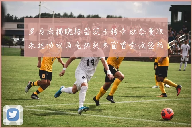 罗马诺揭晓格雷茨卡转会动态曼联未达协议马竞热刺冬窗曾尝试签约