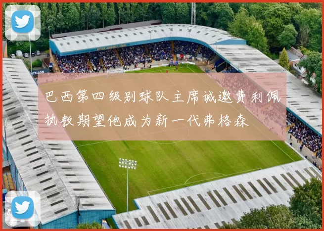 巴西第四级别球队主席诚邀费利佩执教期望他成为新一代弗格森