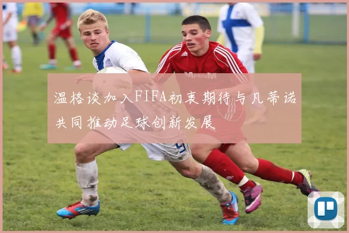 温格谈加入FIFA初衷期待与凡蒂诺共同推动足球创新发展