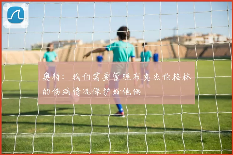 奥特：我们需要管理布克杰伦格林的伤病情况保护好他俩
