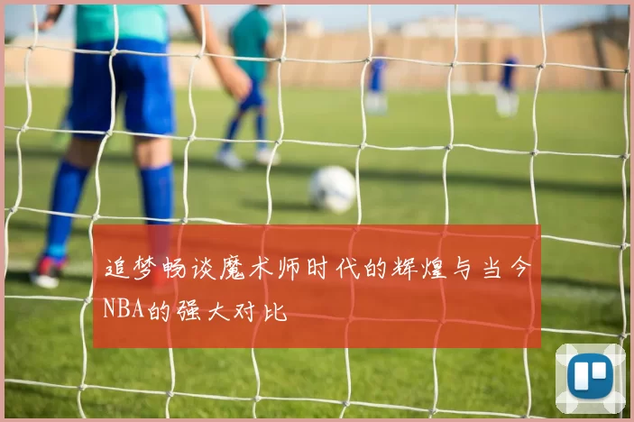 追梦畅谈魔术师时代的辉煌与当今NBA的强大对比