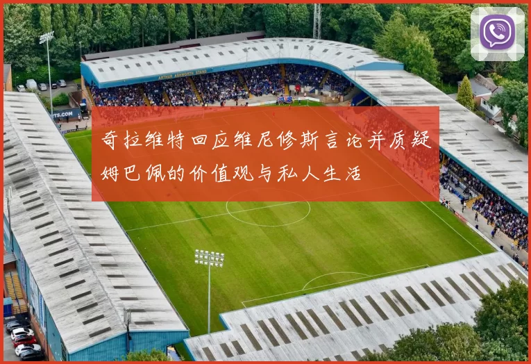 奇拉维特回应维尼修斯言论并质疑姆巴佩的价值观与私人生活