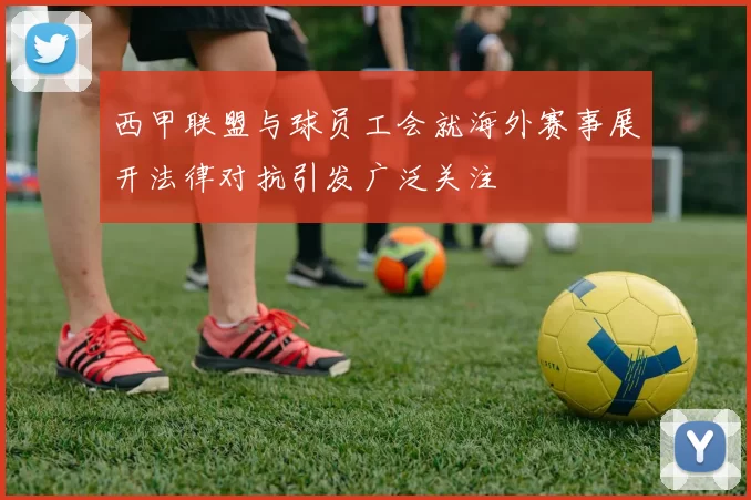 西甲联盟与球员工会就海外赛事展开法律对抗引发广泛关注
