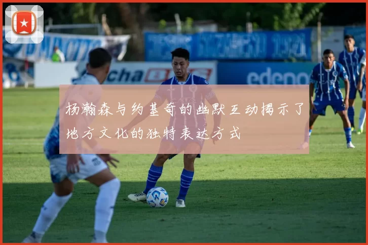 杨瀚森与约基奇的幽默互动揭示了地方文化的独特表达方式