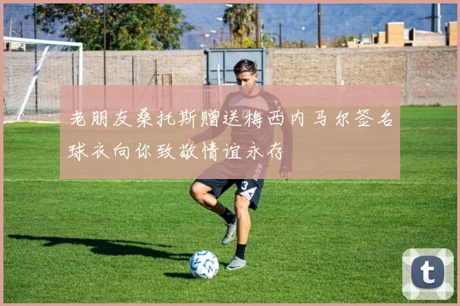 老朋友桑托斯赠送梅西内马尔签名球衣向你致敬情谊永存